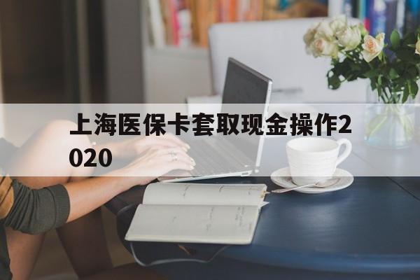 云南最新上海医保卡套取现金操作2020方法分析(最方便真实的云南上海医保卡套取现金操作2020年方法)