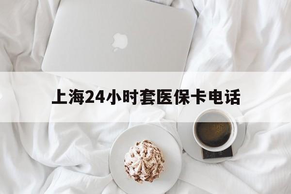 云南最新上海24小时套医保卡电话方法分析(最方便真实的云南上海24小时套医保卡电话是多少方法)