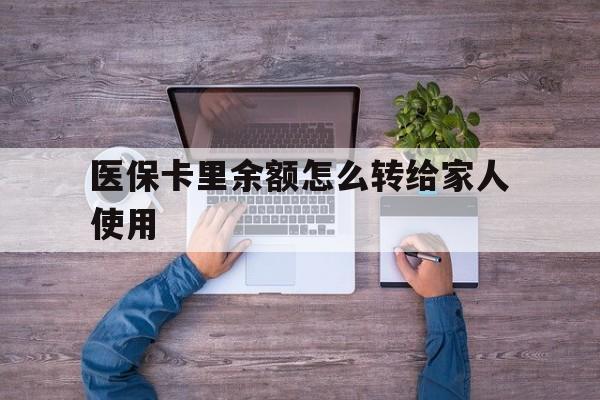 云南最新医保卡里余额怎么转给家人使用方法分析(最方便真实的云南医保卡余额如何转移给亲属方法)